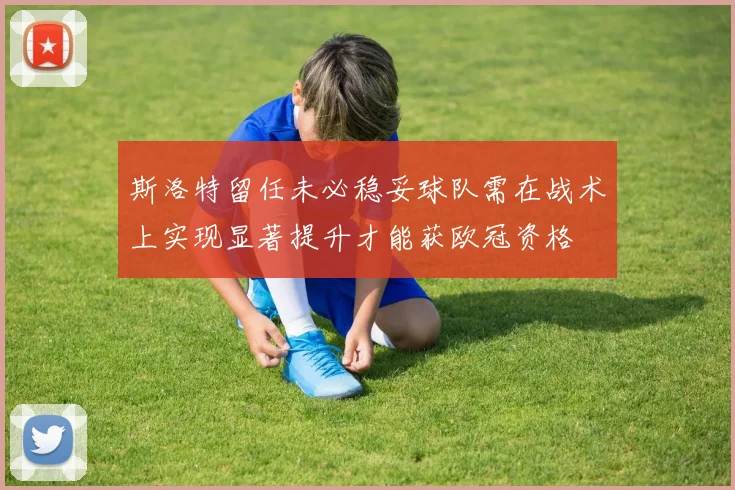 斯洛特留任未必稳妥球队需在战术上实现显著提升才能获欧冠资格