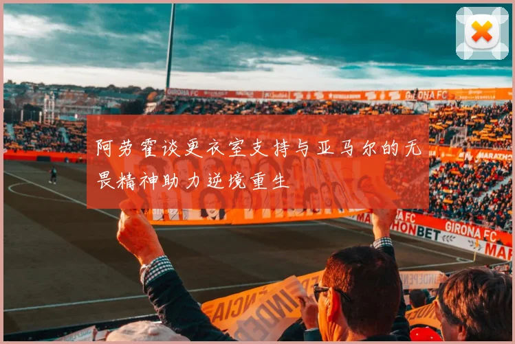 阿劳霍谈更衣室支持与亚马尔的无畏精神助力逆境重生