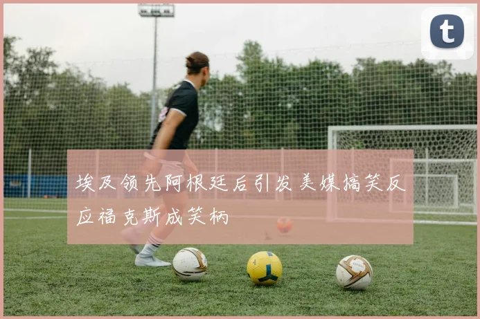埃及领先阿根廷后引发美媒搞笑反应福克斯成笑柄