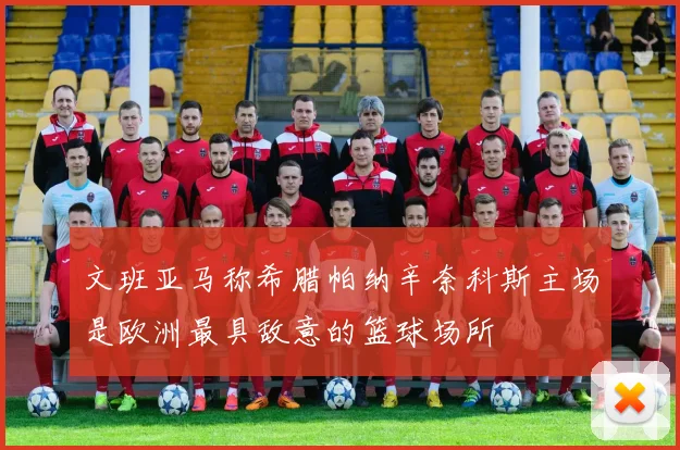 文班亚马称希腊帕纳辛奈科斯主场是欧洲最具敌意的篮球场所