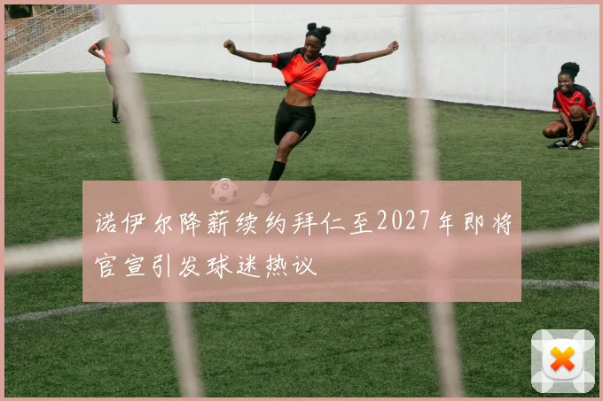 诺伊尔降薪续约拜仁至2027年即将官宣引发球迷热议