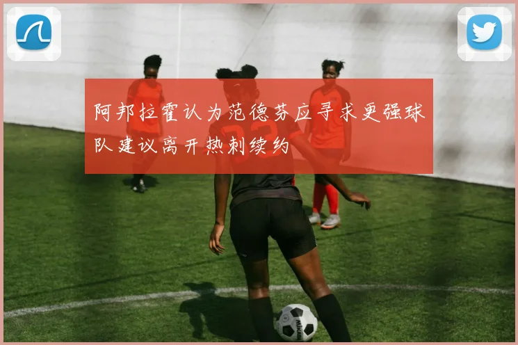 阿邦拉霍认为范德芬应寻求更强球队建议离开热刺续约