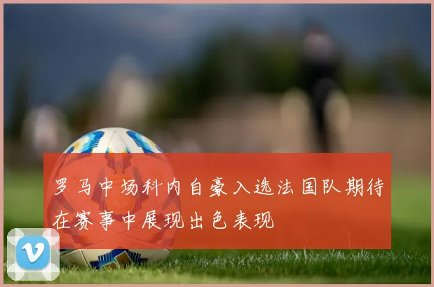 罗马中场科内自豪入选法国队期待在赛事中展现出色表现