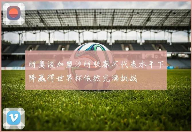 特奥谈加盟沙特联赛不代表水平下降赢得世界杯依然充满挑战