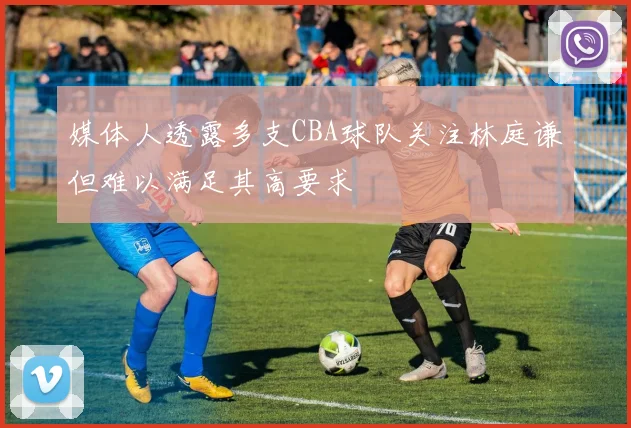 媒体人透露多支CBA球队关注林庭谦但难以满足其高要求