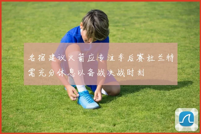 名宿建议火箭应专注季后赛杜兰特需充分休息以备战决战时刻