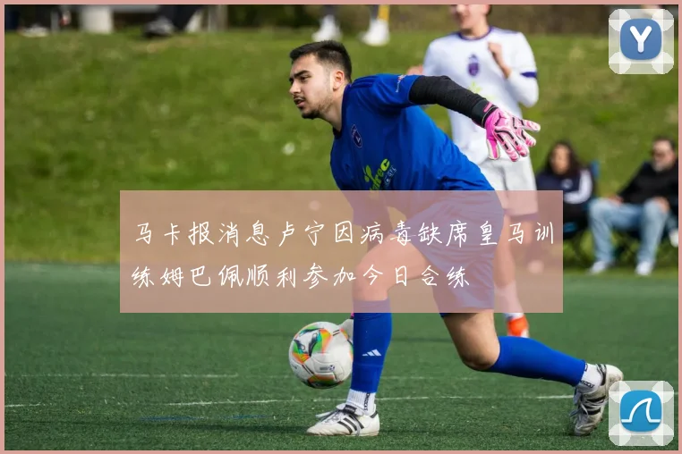 马卡报消息卢宁因病毒缺席皇马训练姆巴佩顺利参加今日合练
