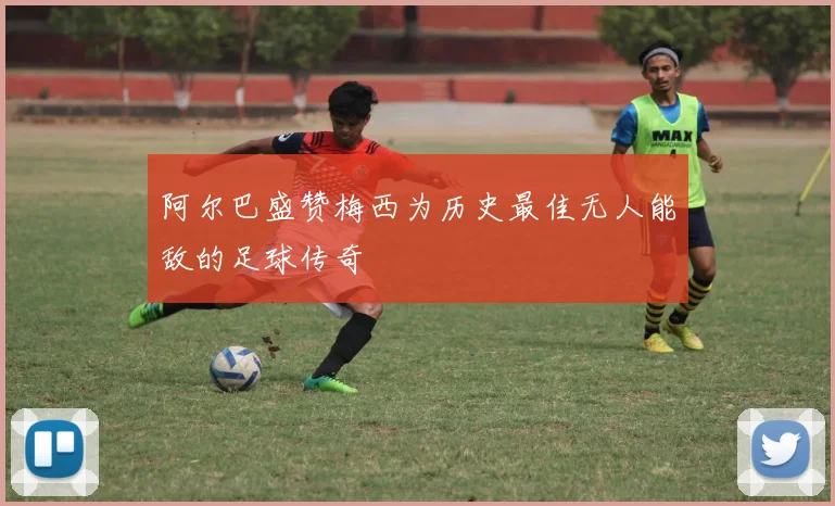 阿尔巴盛赞梅西为历史最佳无人能敌的足球传奇
